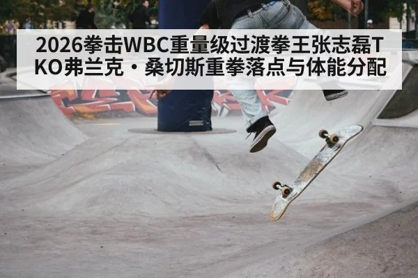 2026拳击WBC重量级过渡拳王张志磊TKO弗兰克·桑切斯重拳落点与体能分配