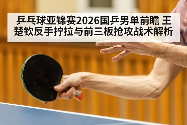 乒乓球亚锦赛2026国乒男单前瞻 王楚钦反手拧拉与前三板抢攻战术解析
