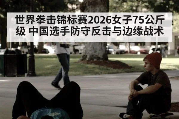 世界拳击锦标赛2026女子75公斤级 中国选手防守反击与边缘战术