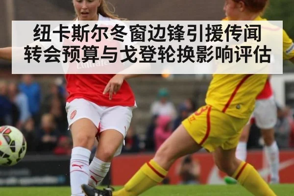 纽卡斯尔冬窗边锋引援传闻 转会预算与戈登轮换影响评估