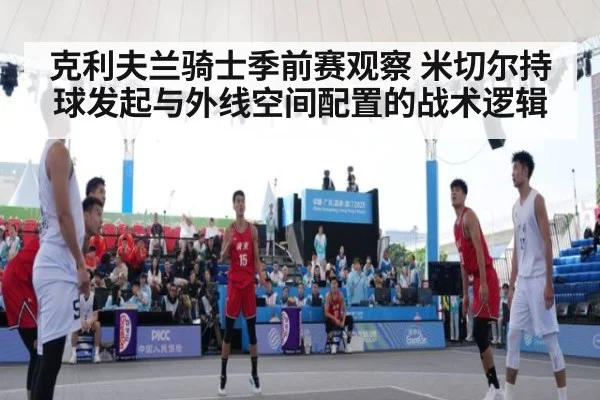 克利夫兰骑士季前赛观察 米切尔持球发起与外线空间配置的战术逻辑