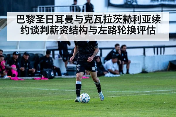 巴黎圣日耳曼与克瓦拉茨赫利亚续约谈判薪资结构与左路轮换评估