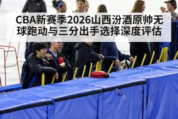 CBA新赛季2026山西汾酒原帅无球跑动与三分出手选择深度评估